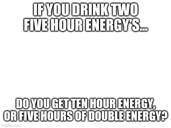 Blank White Template |  IF YOU DRINK TWO FIVE HOUR ENERGY'S... DO YOU GET TEN HOUR ENERGY, OR FIVE HOURS OF DOUBLE ENERGY? | image tagged in blank white template | made w/ Imgflip meme maker