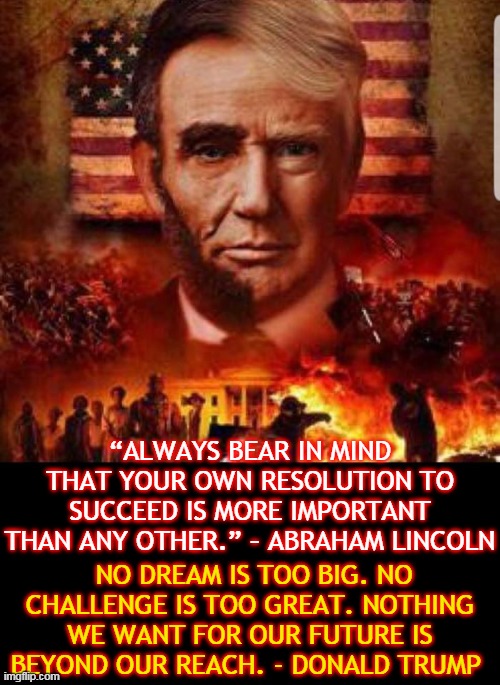 “ALWAYS BEAR IN MIND THAT YOUR OWN RESOLUTION TO SUCCEED IS MORE IMPORTANT THAN ANY OTHER.” – ABRAHAM LINCOLN; NO DREAM IS TOO BIG. NO CHALLENGE IS TOO GREAT. NOTHING WE WANT FOR OUR FUTURE IS BEYOND OUR REACH. - DONALD TRUMP | made w/ Imgflip meme maker