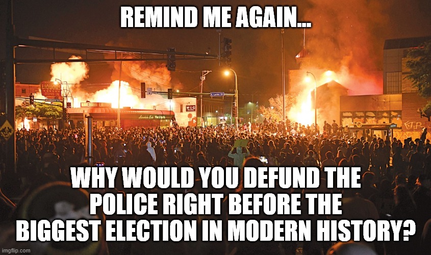 Why defund police again | REMIND ME AGAIN... WHY WOULD YOU DEFUND THE POLICE RIGHT BEFORE THE BIGGEST ELECTION IN MODERN HISTORY? | image tagged in defund,terrorists,blm,2020 elections | made w/ Imgflip meme maker