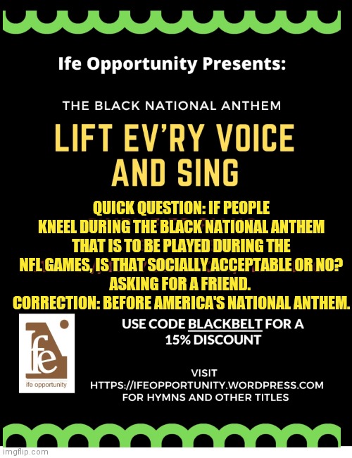 Black national anthem? | QUICK QUESTION: IF PEOPLE KNEEL DURING THE BLACK NATIONAL ANTHEM THAT IS TO BE PLAYED DURING THE NFL GAMES, IS THAT SOCIALLY ACCEPTABLE OR NO?
ASKING FOR A FRIEND. 
CORRECTION: BEFORE AMERICA'S NATIONAL ANTHEM. | image tagged in black national anthem | made w/ Imgflip meme maker