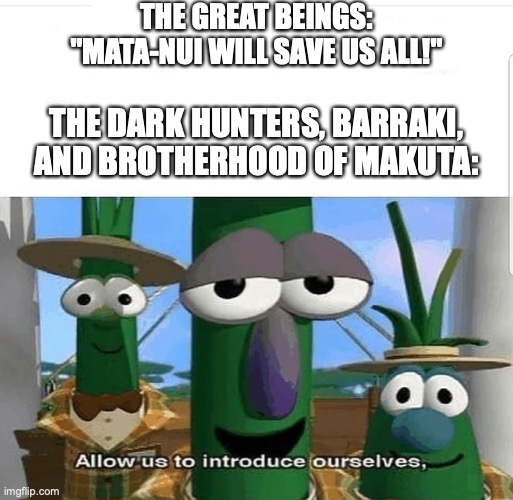 Allow us to introduce ourselves | THE GREAT BEINGS:
"MATA-NUI WILL SAVE US ALL!"; THE DARK HUNTERS, BARRAKI, AND BROTHERHOOD OF MAKUTA: | image tagged in allow us to introduce ourselves,bionicle,makuta,dark hunters,mata nui,barraki | made w/ Imgflip meme maker