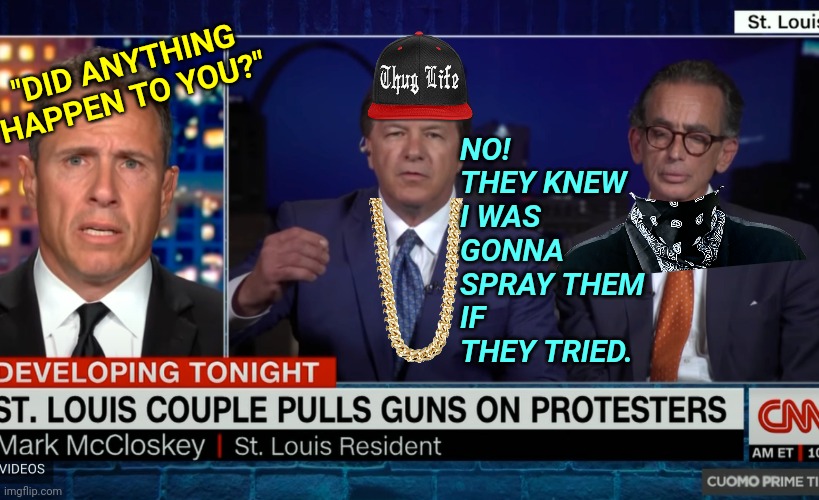 "Thug Life Ken" Mark Mccloskey Interview With Baiting CNN Chris Cuomo | NO!
THEY KNEW I WAS GONNA SPRAY THEM IF THEY TRIED. "DID ANYTHING HAPPEN TO YOU?" | image tagged in mark mccloskey is a boss,cnn,blm,gun rights,news | made w/ Imgflip meme maker