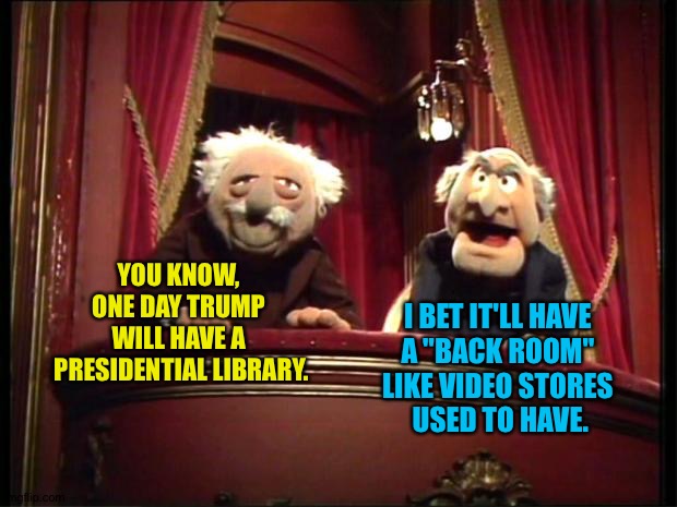 "Back Room" | YOU KNOW, 
ONE DAY TRUMP 
WILL HAVE A 
PRESIDENTIAL LIBRARY. I BET IT'LL HAVE 
A "BACK ROOM" 
LIKE VIDEO STORES 
USED TO HAVE. | image tagged in statler and waldorf | made w/ Imgflip meme maker
