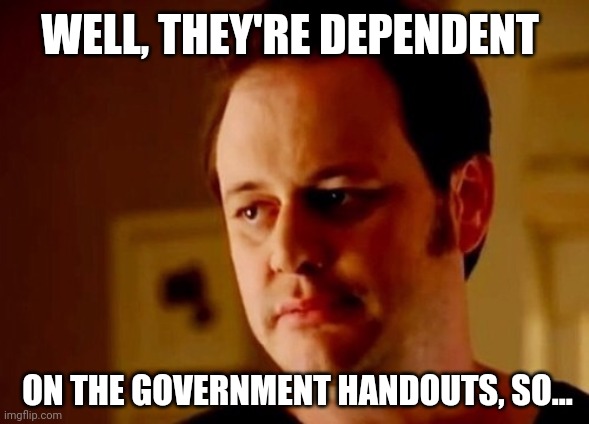 Well she's a guy so | WELL, THEY'RE DEPENDENT ON THE GOVERNMENT HANDOUTS, SO... | image tagged in well she's a guy so | made w/ Imgflip meme maker