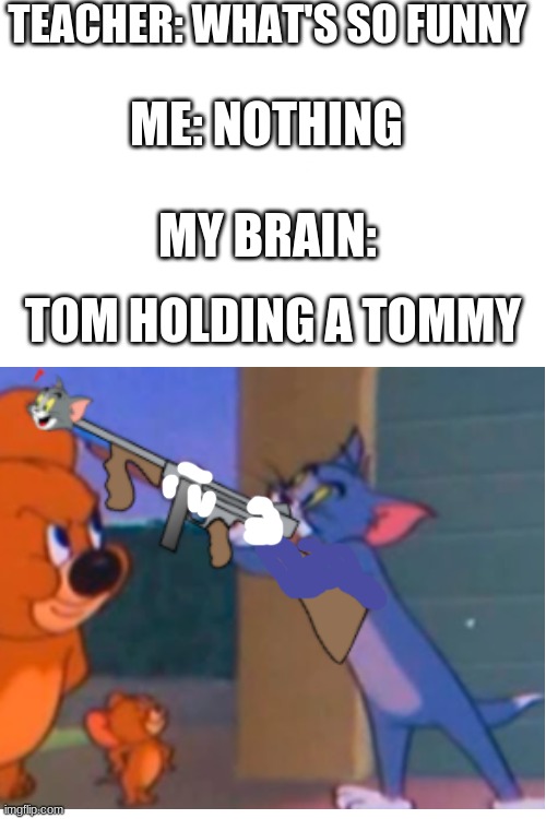 Tom holding a tommy | TEACHER: WHAT'S SO FUNNY; ME: NOTHING; MY BRAIN:; TOM HOLDING A TOMMY | image tagged in blank white template,tommy,tom and jerry,elephant | made w/ Imgflip meme maker
