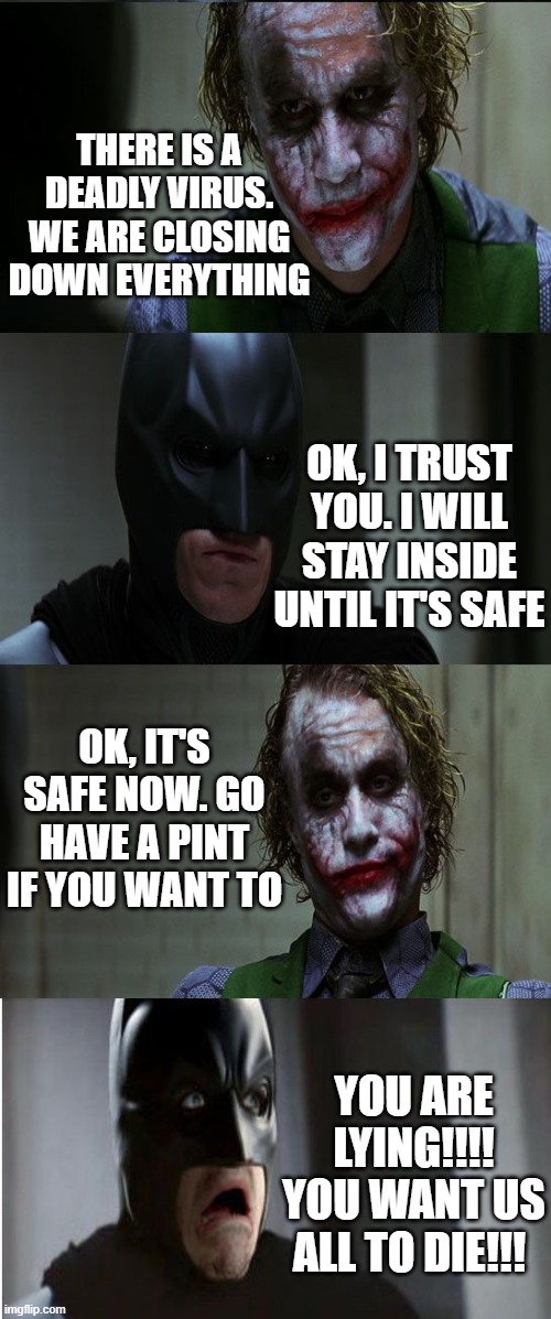 pub logic | THERE IS A DEADLY VIRUS. WE ARE CLOSING DOWN EVERYTHING; OK, I TRUST YOU. I WILL STAY INSIDE UNTIL IT'S SAFE; OK, IT'S SAFE NOW. GO HAVE A PINT IF YOU WANT TO; YOU ARE LYING!!!! YOU WANT US ALL TO DIE!!! | image tagged in joker scares batman | made w/ Imgflip meme maker