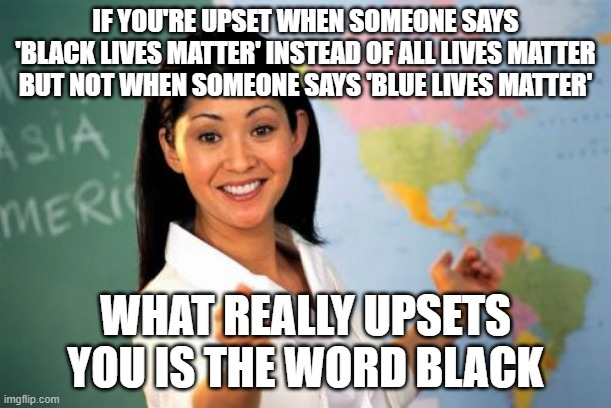 Unhelpful High School Teacher Meme | IF YOU'RE UPSET WHEN SOMEONE SAYS 'BLACK LIVES MATTER' INSTEAD OF ALL LIVES MATTER BUT NOT WHEN SOMEONE SAYS 'BLUE LIVES MATTER'; WHAT REALLY UPSETS YOU IS THE WORD BLACK | image tagged in memes,unhelpful high school teacher | made w/ Imgflip meme maker