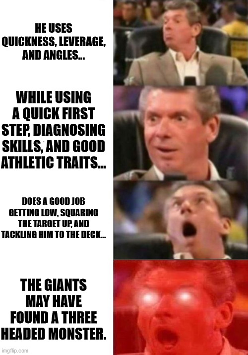 Mr. McMahon reaction | HE USES QUICKNESS, LEVERAGE, AND ANGLES... WHILE USING A QUICK FIRST STEP, DIAGNOSING SKILLS, AND GOOD ATHLETIC TRAITS... DOES A GOOD JOB GETTING LOW, SQUARING THE TARGET UP, AND TACKLING HIM TO THE DECK... THE GIANTS MAY HAVE FOUND A THREE HEADED MONSTER. | image tagged in mr mcmahon reaction | made w/ Imgflip meme maker