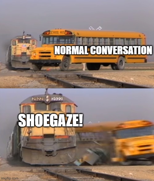 Real talk! | NORMAL CONVERSATION; SHOEGAZE! | image tagged in a train hitting a school bus,conversation,music,shoegaze,real talk,interesting | made w/ Imgflip meme maker