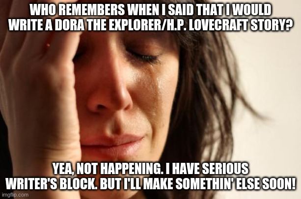 T,T | WHO REMEMBERS WHEN I SAID THAT I WOULD WRITE A DORA THE EXPLORER/H.P. LOVECRAFT STORY? YEA, NOT HAPPENING. I HAVE SERIOUS WRITER'S BLOCK. BUT I'LL MAKE SOMETHIN' ELSE SOON! | image tagged in memes,first world problems | made w/ Imgflip meme maker