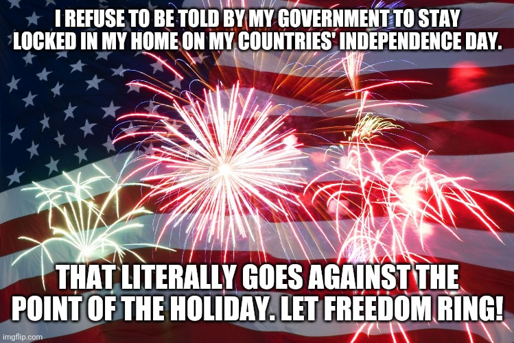 Independence day lockdown | I REFUSE TO BE TOLD BY MY GOVERNMENT TO STAY LOCKED IN MY HOME ON MY COUNTRIES' INDEPENDENCE DAY. THAT LITERALLY GOES AGAINST THE POINT OF THE HOLIDAY. LET FREEDOM RING! | image tagged in 4th of july flag fireworks | made w/ Imgflip meme maker