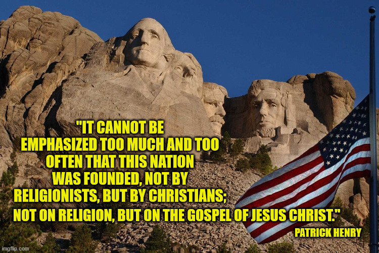 Happy 244th Birthday America! | "IT CANNOT BE EMPHASIZED TOO MUCH AND TOO OFTEN THAT THIS NATION WAS FOUNDED, NOT BY RELIGIONISTS, BUT BY CHRISTIANS;; NOT ON RELIGION, BUT ON THE GOSPEL OF JESUS CHRIST."; PATRICK HENRY | image tagged in 4th of july,christianity,god bless america,mt rushmore,patriotism | made w/ Imgflip meme maker