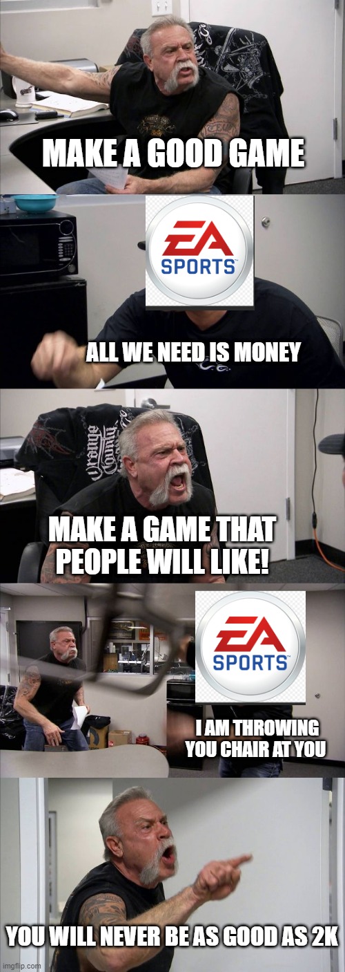 ea wants money | MAKE A GOOD GAME; ALL WE NEED IS MONEY; MAKE A GAME THAT PEOPLE WILL LIKE! I AM THROWING YOU CHAIR AT YOU; YOU WILL NEVER BE AS GOOD AS 2K | image tagged in memes,american chopper argument | made w/ Imgflip meme maker