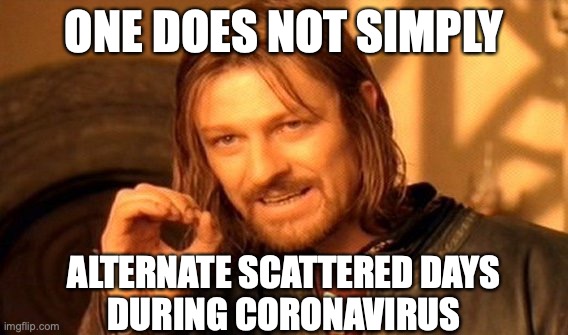 ONE DOES NOT SIMPLY ALTERNATE SCATTERED DAYS DURING CORONAVIRUS | ONE DOES NOT SIMPLY; ALTERNATE SCATTERED DAYS
DURING CORONAVIRUS | image tagged in one does not simply,covid19,coronavirus,reopening,schools,104plan | made w/ Imgflip meme maker