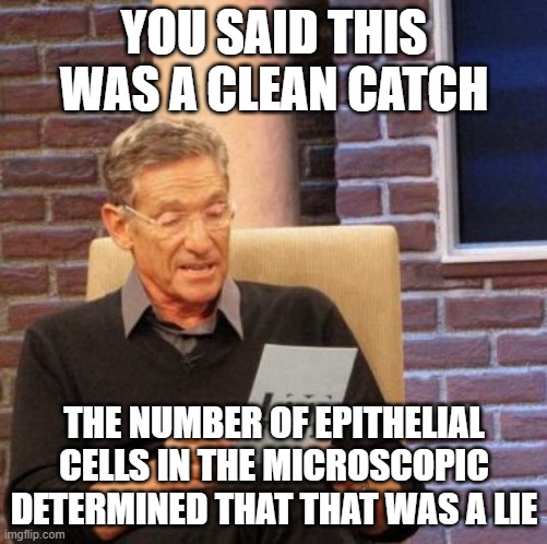 Maury Lie Detector Meme | YOU SAID THIS WAS A CLEAN CATCH; THE NUMBER OF EPITHELIAL CELLS IN THE MICROSCOPIC DETERMINED THAT THAT WAS A LIE | image tagged in memes,maury lie detector,medlabprofessionals | made w/ Imgflip meme maker