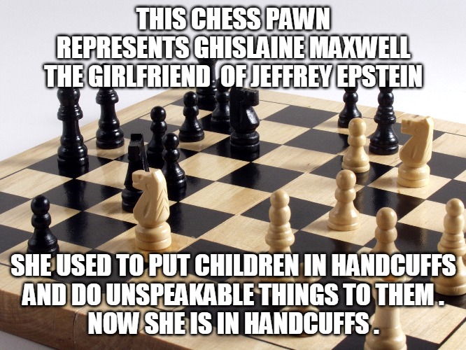 Ghislaine Maxwell | THIS CHESS PAWN
REPRESENTS GHISLAINE MAXWELL
THE GIRLFRIEND  OF JEFFREY EPSTEIN; SHE USED TO PUT CHILDREN IN HANDCUFFS
AND DO UNSPEAKABLE THINGS TO THEM .
NOW SHE IS IN HANDCUFFS . | image tagged in pawn,ghislaine maxwell,jeffrey epstein,handcuffs,children | made w/ Imgflip meme maker