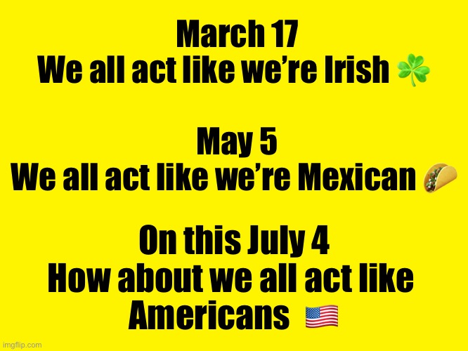Yellow background | March 17
We all act like we’re Irish ☘️ 


 
May 5
We all act like we’re Mexican 🌮; On this July 4
How about we all act like 
Americans  🇺🇸 | image tagged in yellow background,fourth of july | made w/ Imgflip meme maker