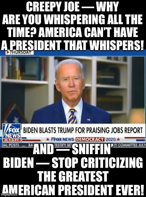 Joe Biden — the whispering presidential candidate. | CREEPY JOE — WHY ARE YOU WHISPERING ALL THE TIME? AMERICA CAN’T HAVE A PRESIDENT THAT WHISPERS! AND — SNIFFIN’ BIDEN — STOP CRITICIZING THE GREATEST AMERICAN PRESIDENT EVER! | image tagged in joe biden,biden,creepy joe biden,president trump,trump supporter,election 2020 | made w/ Imgflip meme maker