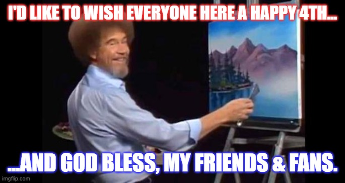 Happy 4th from Bob Ross | I'D LIKE TO WISH EVERYONE HERE A HAPPY 4TH... ...AND GOD BLESS, MY FRIENDS & FANS. | image tagged in bob ross,4th of july,independence day | made w/ Imgflip meme maker