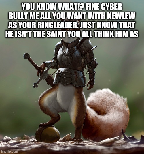 Ready Squirrel | YOU KNOW WHAT!? FINE CYBER BULLY ME ALL YOU WANT WITH KEWLEW AS YOUR RINGLEADER. JUST KNOW THAT HE ISN'T THE SAINT YOU ALL THINK HIM AS | image tagged in ready squirrel | made w/ Imgflip meme maker
