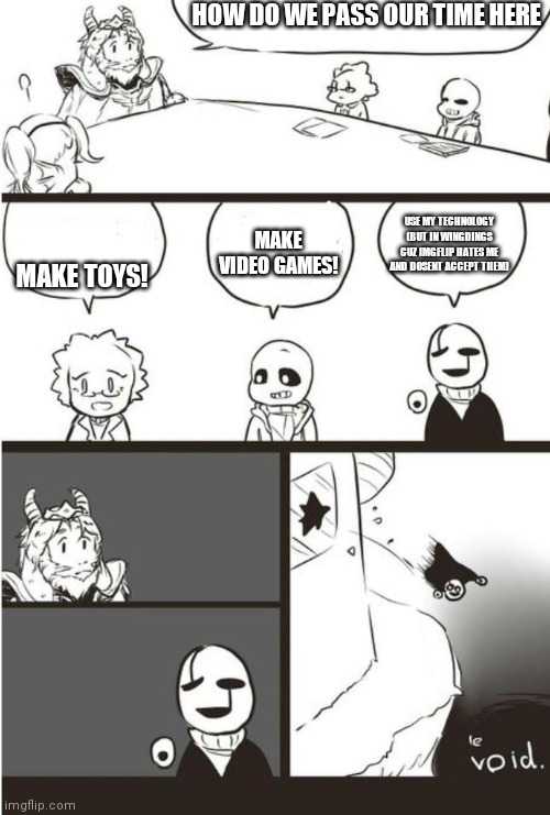 Asgore, Gaster And the void | HOW DO WE PASS OUR TIME HERE; MAKE VIDEO GAMES! USE MY TECHNOLOGY (BUT IN WINGDINGS CUZ IMGFLIP HATES ME AND DOSENT ACCEPT THEM); MAKE TOYS! | image tagged in asgore gaster and the void | made w/ Imgflip meme maker