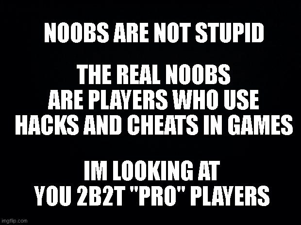 2b2t | NOOBS ARE NOT STUPID; THE REAL NOOBS ARE PLAYERS WHO USE HACKS AND CHEATS IN GAMES; IM LOOKING AT YOU 2B2T "PRO" PLAYERS | image tagged in black background,minecraft,server | made w/ Imgflip meme maker