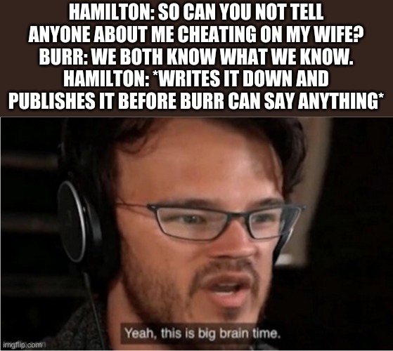 Bruh | HAMILTON: SO CAN YOU NOT TELL ANYONE ABOUT ME CHEATING ON MY WIFE?
BURR: WE BOTH KNOW WHAT WE KNOW.
HAMILTON: *WRITES IT DOWN AND PUBLISHES IT BEFORE BURR CAN SAY ANYTHING* | image tagged in bruh | made w/ Imgflip meme maker