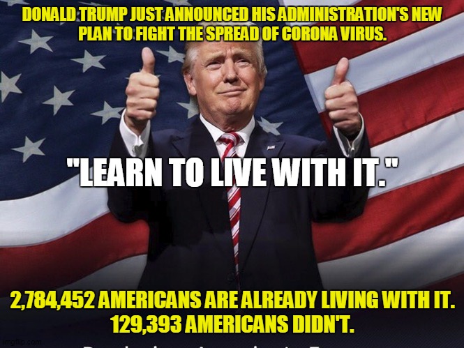 Donald Trump Thumbs Up | DONALD TRUMP JUST ANNOUNCED HIS ADMINISTRATION'S NEW
PLAN TO FIGHT THE SPREAD OF CORONA VIRUS. "LEARN TO LIVE WITH IT."; 2,784,452 AMERICANS ARE ALREADY LIVING WITH IT.
129,393 AMERICANS DIDN'T. | image tagged in donald trump thumbs up | made w/ Imgflip meme maker