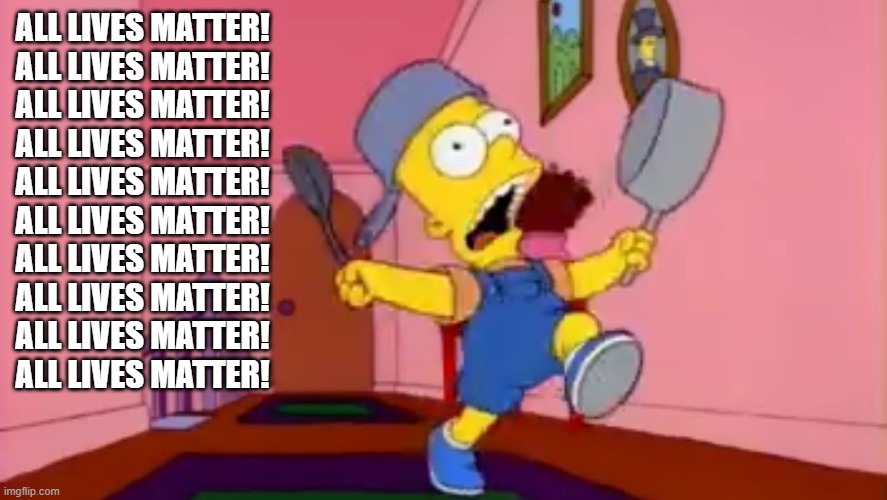 i am so great bart simpson frying pan | ALL LIVES MATTER!
ALL LIVES MATTER!
ALL LIVES MATTER!
ALL LIVES MATTER!
ALL LIVES MATTER!
ALL LIVES MATTER!
ALL LIVES MATTER!
ALL LIVES MATT | image tagged in i am so great bart simpson frying pan | made w/ Imgflip meme maker