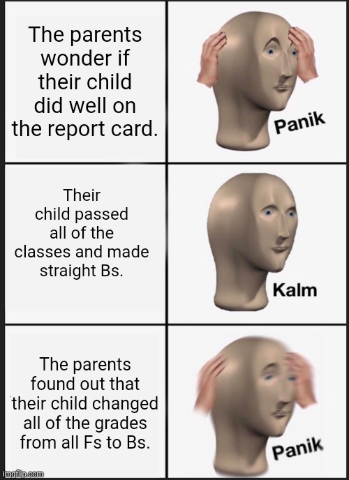 Panik Kalm Panik | The parents wonder if their child did well on the report card. Their child passed all of the classes and made straight Bs. The parents found out that their child changed all of the grades from all Fs to Bs. | image tagged in memes,panik kalm panik,funny,report card,parents,child | made w/ Imgflip meme maker
