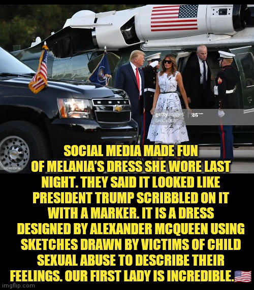 FLOTUS | SOCIAL MEDIA MADE FUN OF MELANIA’S DRESS SHE WORE LAST NIGHT. THEY SAID IT LOOKED LIKE PRESIDENT TRUMP SCRIBBLED ON IT WITH A MARKER. IT IS A DRESS DESIGNED BY ALEXANDER MCQUEEN USING SKETCHES DRAWN BY VICTIMS OF CHILD SEXUAL ABUSE TO DESCRIBE THEIR FEELINGS. OUR FIRST LADY IS INCREDIBLE.🇺🇸 | image tagged in flotus,ConservativeMemes | made w/ Imgflip meme maker