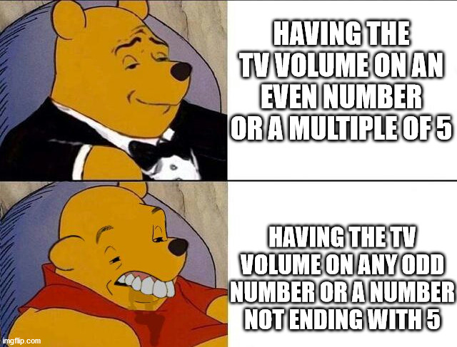 it do be like that doe | HAVING THE TV VOLUME ON AN EVEN NUMBER OR A MULTIPLE OF 5; HAVING THE TV VOLUME ON ANY ODD NUMBER OR A NUMBER NOT ENDING WITH 5 | image tagged in tuxedo winnie the pooh grossed reverse | made w/ Imgflip meme maker