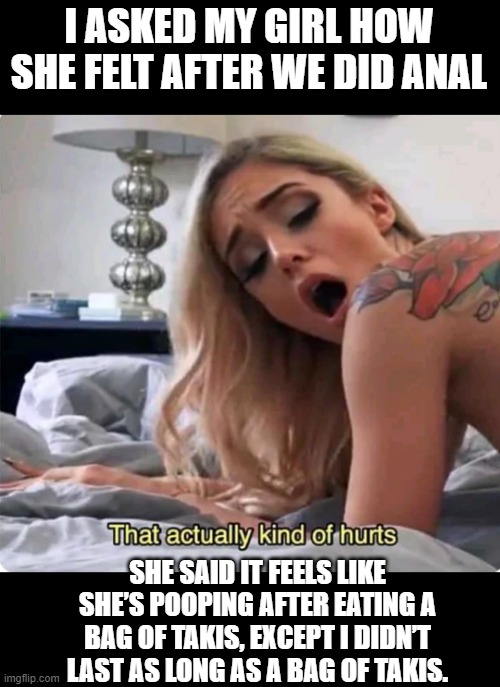 Oh Your Shortcomings | I ASKED MY GIRL HOW SHE FELT AFTER WE DID ANAL; SHE SAID IT FEELS LIKE SHE’S POOPING AFTER EATING A BAG OF TAKIS, EXCEPT I DIDN’T LAST AS LONG AS A BAG OF TAKIS. | image tagged in that actually kind of hurts | made w/ Imgflip meme maker