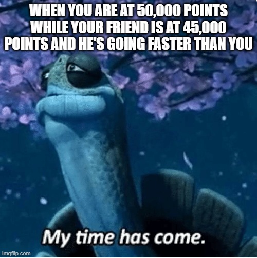 My Time Has Come | WHEN YOU ARE AT 50,000 POINTS WHILE YOUR FRIEND IS AT 45,000 POINTS AND HE'S GOING FASTER THAN YOU | image tagged in my time has come | made w/ Imgflip meme maker