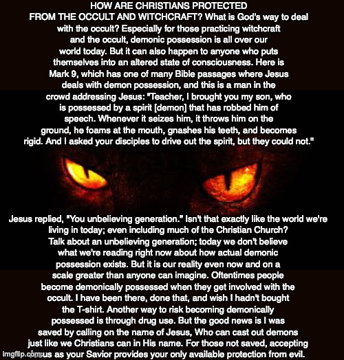 HOW ARE CHRISTIANS PROTECTED FROM THE OCCULT AND WITCHCRAFT? What is God’s way to deal with the occult? Especially for those practicing witchcraft and the occult, demonic possession is all over our world today. But it can also happen to anyone who puts themselves into an altered state of consciousness. Here is Mark 9, which has one of many Bible passages where Jesus deals with demon possession, and this is a man in the crowd addressing Jesus: "Teacher, I brought you my son, who is possessed by a spirit [demon] that has robbed him of speech. Whenever it seizes him, it throws him on the ground, he foams at the mouth, gnashes his teeth, and becomes rigid. And I asked your disciples to drive out the spirit, but they could not."; Jesus replied, "You unbelieving generation.” Isn't that exactly like the world we're living in today; even including much of the Christian Church? Talk about an unbelieving generation; today we don't believe what we're reading right now about how actual demonic possession exists. But it is our reality even now and on a scale greater than anyone can imagine. Oftentimes people become demonically possessed when they get involved with the occult. I have been there, done that, and wish I hadn't bought the T-shirt. Another way to risk becoming demonically possessed is through drug use. But the good news is I was saved by calling on the name of Jesus, Who can cast out demons just like we Christians can in His name. For those not saved, accepting
Jesus as your Savior provides your only available protection from evil. | image tagged in christian,occult,witchcraft,god,bible,jesus | made w/ Imgflip meme maker