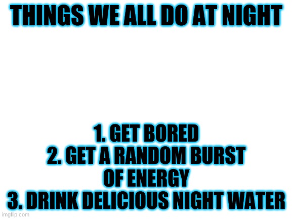 comment what you do at night #relatable | THINGS WE ALL DO AT NIGHT; 1. GET BORED
2. GET A RANDOM BURST OF ENERGY
3. DRINK DELICIOUS NIGHT WATER | image tagged in blank white template | made w/ Imgflip meme maker
