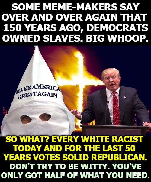 Nothing is more boring than some  right wing dimwit who thinks he's clever. If he were clever he wouldn't be right wing. | SOME MEME-MAKERS SAY OVER AND OVER AGAIN THAT 
150 YEARS AGO, DEMOCRATS OWNED SLAVES. BIG WHOOP. SO WHAT? EVERY WHITE RACIST 
TODAY AND FOR THE LAST 50 
YEARS VOTES SOLID REPUBLICAN. DON'T TRY TO BE WITTY. YOU'VE ONLY GOT HALF OF WHAT YOU NEED. | image tagged in trump kkk,racist,slavery,ancient,history,boring | made w/ Imgflip meme maker