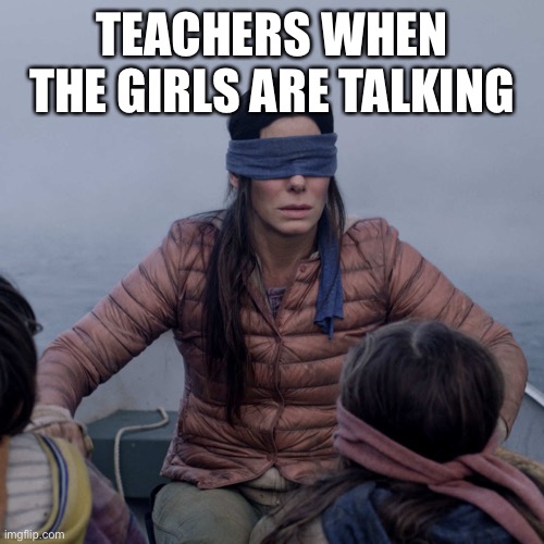 Teachers be like | TEACHERS WHEN THE GIRLS ARE TALKING | image tagged in memes,bird box,teachers,girls,talking,imgflip | made w/ Imgflip meme maker