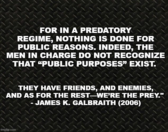 we’re the prey | FOR IN A PREDATORY REGIME, NOTHING IS DONE FOR PUBLIC REASONS. INDEED, THE MEN IN CHARGE DO NOT RECOGNIZE THAT “PUBLIC PURPOSES” EXIST. THEY HAVE FRIENDS, AND ENEMIES, AND AS FOR THE REST—WE’RE THE PREY." 
- JAMES K. GALBRAITH (2006) | image tagged in donald trump,vladimir putin | made w/ Imgflip meme maker