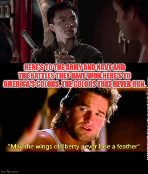 Amen. Happy Independence Day. | HERE'S TO THE ARMY AND NAVY AND THE BATTLES THEY HAVE WON.HERE'S TO AMERICA'S COLORS, THE COLORS THAT NEVER RUN. | image tagged in fourth of july,big trouble in little china,america,independence day,liberty,freedom | made w/ Imgflip meme maker