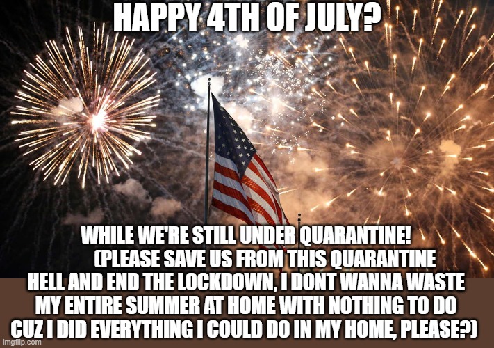 just seriously save us, PLEASE? | HAPPY 4TH OF JULY? WHILE WE'RE STILL UNDER QUARANTINE!
          (PLEASE SAVE US FROM THIS QUARANTINE HELL AND END THE LOCKDOWN, I DONT WANNA WASTE MY ENTIRE SUMMER AT HOME WITH NOTHING TO DO CUZ I DID EVERYTHING I COULD DO IN MY HOME, PLEASE?) | image tagged in 4th of july,fourth of july,quarantine | made w/ Imgflip meme maker