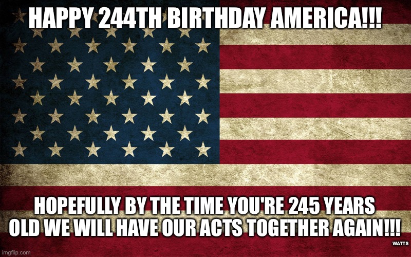 Happy Birthday America | HAPPY 244TH BIRTHDAY AMERICA!!! HOPEFULLY BY THE TIME YOU'RE 245 YEARS OLD WE WILL HAVE OUR ACTS TOGETHER AGAIN!!! WATTS | image tagged in america,make america great again,american flag,happy birthday | made w/ Imgflip meme maker