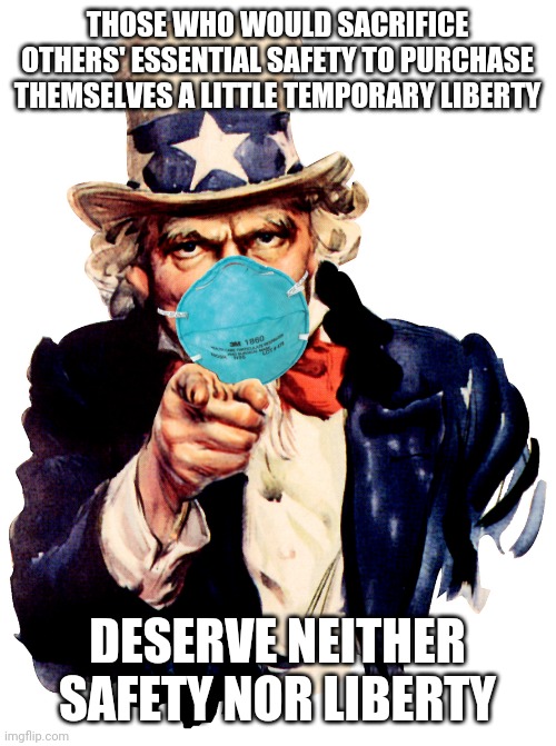 Not a contradiction of Ben Franklin's original quote | THOSE WHO WOULD SACRIFICE OTHERS' ESSENTIAL SAFETY TO PURCHASE THEMSELVES A LITTLE TEMPORARY LIBERTY; DESERVE NEITHER SAFETY NOR LIBERTY | image tagged in uncle sam i want you to mask n95 covid coronavirus | made w/ Imgflip meme maker