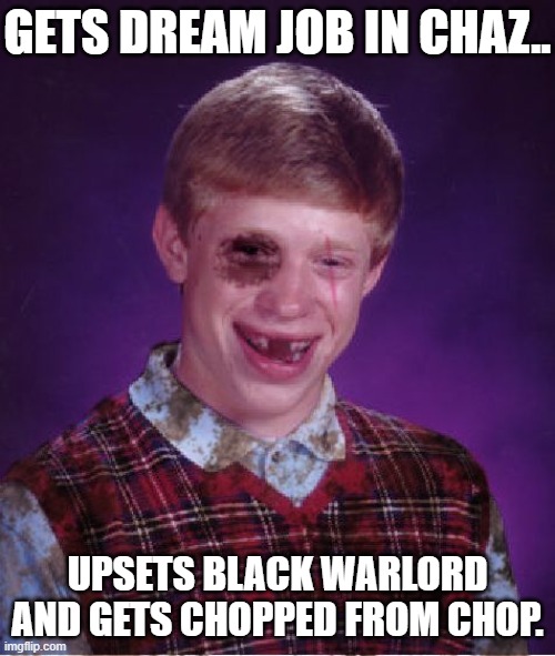 IT'S AMAZING HOW THIS GUYS LUCK IS SO BAD. NEVER A WINNER. | GETS DREAM JOB IN CHAZ.. UPSETS BLACK WARLORD AND GETS CHOPPED FROM CHOP. | image tagged in beat-up bad luck brian,chaz,chop is chopped,seattle | made w/ Imgflip meme maker