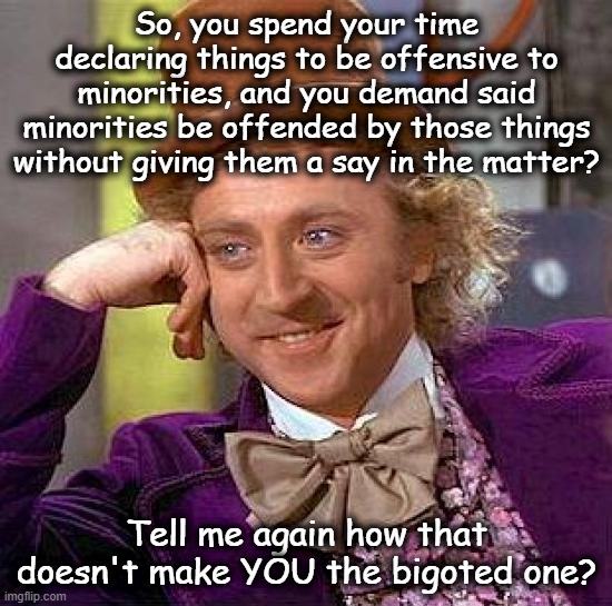 Creepy Condescending Wonka | So, you spend your time declaring things to be offensive to minorities, and you demand said minorities be offended by those things without giving them a say in the matter? Tell me again how that doesn't make YOU the bigoted one? | image tagged in memes,creepy condescending wonka | made w/ Imgflip meme maker