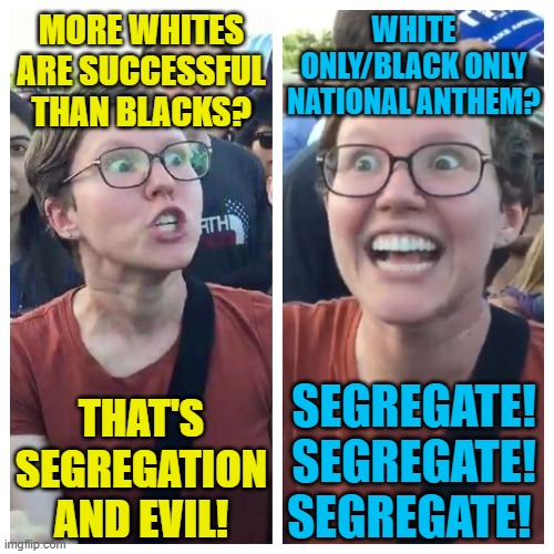 Triggered hypocrite feminist | MORE WHITES ARE SUCCESSFUL THAN BLACKS? THAT'S SEGREGATION AND EVIL! WHITE ONLY/BLACK ONLY NATIONAL ANTHEM? SEGREGATE! SEGREGATE! SEGREGATE! | image tagged in triggered hypocrite feminist | made w/ Imgflip meme maker