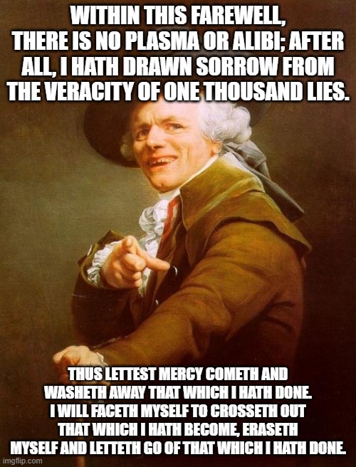 Joseph Ducreux | WITHIN THIS FAREWELL, THERE IS NO PLASMA OR ALIBI; AFTER ALL, I HATH DRAWN SORROW FROM THE VERACITY OF ONE THOUSAND LIES. THUS LETTEST MERCY COMETH AND WASHETH AWAY THAT WHICH I HATH DONE. I WILL FACETH MYSELF TO CROSSETH OUT THAT WHICH I HATH BECOME, ERASETH MYSELF AND LETTETH GO OF THAT WHICH I HATH DONE. | image tagged in memes,joseph ducreux | made w/ Imgflip meme maker