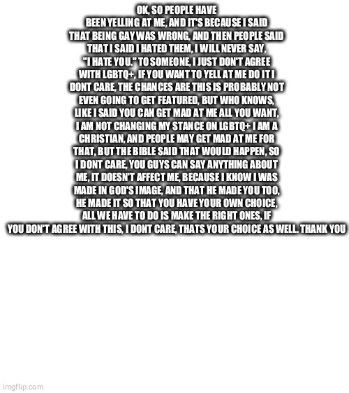 Blank White Template | OK, SO PEOPLE HAVE BEEN YELLING AT ME, AND IT'S BECAUSE I SAID THAT BEING GAY WAS WRONG, AND THEN PEOPLE SAID THAT I SAID I HATED THEM, I WILL NEVER SAY, "I HATE YOU." TO SOMEONE, I JUST DON'T AGREE WITH LGBTQ+, IF YOU WANT TO YELL AT ME DO IT I DONT CARE, THE CHANCES ARE THIS IS PROBABLY NOT EVEN GOING TO GET FEATURED, BUT WHO KNOWS, LIKE I SAID YOU CAN GET MAD AT ME ALL YOU WANT, I AM NOT CHANGING MY STANCE ON LGBTQ+ I AM A CHRISTIAN, AND PEOPLE MAY GET MAD AT ME FOR THAT, BUT THE BIBLE SAID THAT WOULD HAPPEN, SO I DONT CARE, YOU GUYS CAN SAY ANYTHING ABOUT ME, IT DOESN'T AFFECT ME, BECAUSE I KNOW I WAS MADE IN GOD'S IMAGE, AND THAT HE MADE YOU TOO, HE MADE IT SO THAT YOU HAVE YOUR OWN CHOICE, ALL WE HAVE TO DO IS MAKE THE RIGHT ONES, IF YOU DON'T AGREE WITH THIS, I DONT CARE, THATS YOUR CHOICE AS WELL. THANK YOU | image tagged in blank white template | made w/ Imgflip meme maker