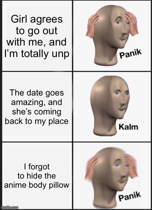 I’m running out of ideas | Girl agrees to go out with me, and I’m totally unprepared; The date goes amazing, and she’s coming back to my place; I forgot to hide the anime body pillow | image tagged in memes,panik kalm panik | made w/ Imgflip meme maker