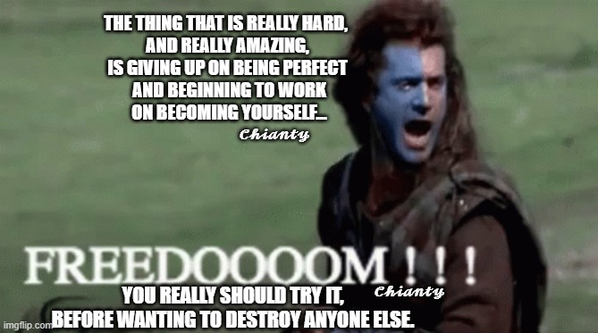 Really hard and amazing | THE THING THAT IS REALLY HARD, 
AND REALLY AMAZING,
IS GIVING UP ON BEING PERFECT
 AND BEGINNING TO WORK
 ON BECOMING YOURSELF... 𝓒𝓱𝓲𝓪𝓷𝓽𝔂; 𝓒𝓱𝓲𝓪𝓷𝓽𝔂; YOU REALLY SHOULD TRY IT, BEFORE WANTING TO DESTROY ANYONE ELSE. | image tagged in freedom | made w/ Imgflip meme maker